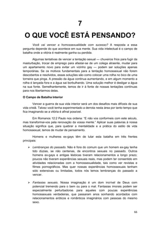 7
 O QUE VOCÊ ESTÁ PENSANDO?
       Você vai vencer a homossexualidade com sucesso? A resposta a essa
pergunta depende do que acontece em sua mente. Sua vida intelectual é o campo de
batalha onde a vitória é realmente ganha ou perdida.

        Algumas tentativas de vencer a tentação sexual — chuveiros frios para fugir da
masturbação, trocar de emprego para afastar-se de um colega atraente, mudar para
um apartamento novo para evitar um vizinho gay — podem ser soluções apenas
temporárias. Se os motivos fundamentais para a tentação homossexual não forem
descobertos e resolvidos, essas soluções são como colocar uma rolha no bico de uma
torneira que pinga. A pressão da água continua aumentando, e em algum momento a
rolha é lançada fora e a água sai borbulhando. Uma solução melhor é desligar a água
na sua fonte. Semelhantemente, temos de ir à fonte de nossas tentações contínuas
para nos libertarmos delas.

O Campo de Batalha Interior

        Vencer a guerra de sua vida interior será um dos desafios mais difíceis de sua
vida cristã. Talvez você tenha experimentado a derrota nesta área por tanto tempo que
fica imaginando se a vitória é afinal possível.

       Em Romanos 12:2 Paulo nos ordena: “E não vos conformeis com este século,
mas transformai-vos pela renovação da vossa mente.” Aplicar suas palavras à nossa
situação significa que, para quebrar a mentalidade e a prática do estilo de vida
homossexual, temos de mudar de pensamento.

       Homens e mulheres ex-gays têm de lutar esta batalha em três frentes
principais:

       Lembranças do passado. Não é fora do comum que um homem ex-gay tenha
       tido dúzias, se não centenas, de encontros sexuais no passado. Outros
       homens ex-gays e antigas lésbicas tiveram relacionamentos a longo prazo;
       poucos não tiveram experiências sexuais reais, mas podem ter consentido em
       atividades relacionadas com a homossexualidade, tais como ver revistas e
       filmes pornográficos. Mas quer nossas experiências homossexuais tenham
       sido extensivas ou limitadas, todos nós temos lembranças do passado a
       vencer.

       Fantasias sexuais. Nossa imaginação é um dom incrível de Deus com
       potencial tremendo para o bem ou para o mal. Fantasias imorais podem ser
       especialmente perturbadoras para aqueles com poucas experiências
       homossexuais verdadeiras, que passaram anos sonhando acordados com
       relacionamentos eróticos e românticos imaginários com pessoas do mesmo
       sexo.


                                                                                   66
 