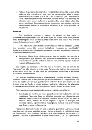 Padrões de pensamento distorcidos. Temos também áreas não sexuais onde
       podemos lutar mentalmente, tais como os pensamentos sobre o nosso
       relacionamento com Deus (Deus me odeia porque sou gay), pensamentos
       sobre o nosso relacionamento com outras pessoas (Nunca serei capaz de me
       relacionar com outras mulheres) e pensamentos sobre nosso futuro (Eu
       sempre serei gay). Se esses padrões de pensamento não mudarem, seremos
       continuamente derrotados e ficaremos desanimados em nosso processo de
       recuperação.

Fantasias

       Com freqüência medimos o sucesso de alguém na luta contra o
homossexualismo pelo modo como ele ou ela agem em público. Uma avaliação mais
exata de libertação é o que acontece quando nossa mente está ociosa. Para onde as
nossas fantasias nos levam então?

      Todos nós muitas vezes temos pensamentos que não são piedosos. Quando
isso acontece, temos três opções: indulgência, repressão ou substituição.1
Obviamente, entregar-se a fantasias homossexuais é pecado. Isso significa que temos
duas outras opções racionais:

       Repressão. Muitos livros cristãos sugerem diversas técnicas para derrotar a
       concupiscência que, à primeira vista, parecem muito espirituais. Eis uma que é
       comum: Quando você for tentado a fantasiar pensamentos impuros, recite um
       versículo bíblico apropriado.

    Esta espécie de estratégia é eficiente para o momento, mas as técnicas de
“repressão” não são soluções a longo prazo. Para derrotar padrões de pensamento
entranhados, você tem de lidar com as necessidades emocionais e espirituais
subjacentes, alimentando-as.

    Não estamos tentando minimizar a importância de conhecer a Palavra de Deus.
Contudo, falamos com muitas pessoas que foram orientadas a “simplesmente orar
mais” ou “recitar um versículo quando forem tentadas”. Seus conselheiros não os
levaram mais ao fundo, e essas pessoas finalmente retornaram às atividades
homossexuais desanimadas, porque suas tentações não diminuíram com o tempo.

   Agora vamos comparar essa solução com uma resposta mais eficiente:

       Substituição. As mentiras de nosso passado devem ser substituídas com as
       verdades da Palavra de Deus. Ler a Bíblia é essencial, mas não apenas para
       podermos recitar um versículo como se fosse um “mantra mágico” no meio da
       tentação. Antes, através de estudo diligente e regular, e aplicação dos
       princípios bíblicos, experimentamos mudanças na maneira pela qual olhamos
       para Deus, o mundo e nós mesmos.

   Nossa visão do mundo resulta em uma perspectiva que reflete a verdade, em vez
das distorções de nossa sociedade secular. Viemos a descobrir a realidade do amor
de Deus por nós como indivíduos (veja Rm 5:8) e o seu desejo de nos perdoar todo
pecado — inclusive os pensamentos e ações homossexuais (1 Jo 1:9). A perspectiva


                                                                                  67
 