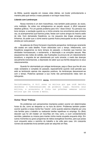 da Bíblia, quando seguida em nossas vidas diárias, vai mudar profundamente a
maneira pela qual vemos o nosso passado e vai traçar nosso futuro.

Lidando com Lembranças

       Nossa memória é um dom maravilhoso, mas também pode parecer, às vezes,
uma maldição. Se antes nos entregávamos ao pecado sexual, é difícil esquecer
detalhes gráficos. “Foi um grande problema para mim,” disse Cheryl. “Eu pensava nos
bons tempos: a excitação quando eu e minha amante nos encontramos pela primeira
vez, os acampamentos que fizemos juntas, festas com outros amigos do mesmo estilo
de vida. Com demasiada freqüência, eu me esquecia das brigas amargas que
tínhamos, do poder que o ciúme exerce quando ficava preocupada se ela se sentisse
atraída por outra pessoa”.

        As palavras de Cheryl fornecem importante perspectiva: lembranças raramente
são exatas em cada detalhe. Ficam distorcidas com o tempo. Infelizmente, com
freqüência exageramos os bons tempos do passado, a diversão que tivemos nas
atividades homossexuais, o excitamento, a fascinação e as emoções sexuais. Mas
esquecemos das noites de solidão, das frustrações na procura de um relacionamento
duradouro, a angústia de ser abandonado por outro amante, o medo das doenças
sexualmente transmissíveis, a depressão de saber que sua família desaprova os seus
relacionamentos.

       Quando for atormentado por antigas lembranças, peça a Deus que lhe dê uma
visão verdadeira e completa do passado, especialmente quando você percebe que
está se lembrando apenas dos aspectos positivos. As lembranças desvanecem-se
com o tempo. Podemos apressar a sua morte não permanecendo nelas nem as
reforçando.

************************* PAUSA ********************************

Periodicamente, é útil rever os motivos por que você decidiu
abandonar o homossexualismo em primeiro lugar. Escreva seus
motivos, e acrescente à lista nas próximas semanas outros
motivos que lhe vierem à mente.

****************************************************************

Outras “Dicas” Práticas

       Os problemas com pensamentos impróprios podem ocorrer em determinadas
horas do dia, como ao despertar ou na hora de dormir. Problemas também podem
ocorrer quando a nossa mente fica “neutra”, como quando estamos dirigindo por uma
rota familiar para o trabalho ou realizando tarefas repetitivas no emprego. Eu (Bob)
descobri que foi útil instalar um toca-fitas em meu carro, e ouvir constantemente
sermões, palestras ou música para manter minha mente ocupada enquanto dirijo. Em
outros momentos eu gravo programas de rádios evangélicas favoritos, para que possa
ouvir enquanto estou a caminho do trabalho e de volta para casa. Um crescente
número de excelentes livros também pode ser adquirido em fitas.



                                                                                 68
 
