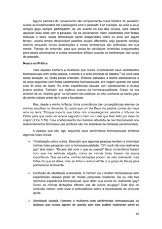 Alguns padrões de pensamento são simplesmente maus hábitos do passado;
outros se fundamentam em associações com o passado. Por exemplo, se você e seus
amigos gays sempre participaram de um evento no Dia das Bruxas, será natural
associar essa noite com o passado. Se os aniversários foram celebrados com festas
malucas e sexo, essas lembranças serão despertadas todos os anos por algum
tempo. Levará tempo desenvolver padrões anuais diferentes; seja paciente consigo
mesmo enquanto novas associações e novas lembranças são edificadas em sua
mente. Planeje de antemão, para que possa ter atividades divertidas programadas
para esses aniversários e outros momentos difíceis quando as lembranças vão surgir
do passado.

Nunca na Prática

       Para aqueles homens e mulheres que nunca expressaram seus sentimentos
homossexuais com outra pessoa, a mente é a área principal de batalha.2 Se você está
nesta situação, eu (Bob) posso entender. Embora passasse a minha adolescência e
os anos seguintes com fortes sentimentos homossexuais, era virgem quando me casei
com 34 anos de idade. Eu evitei experiências sexuais com adolescentes e muitos
jovens adultos. Também era ingênuo acerca da homossexualidade. Cresci na era
anterior de os “direitos gays” se tornarem tão públicos; eu não conhecia os bares gays
da minha cidade antes de ir para a faculdade.

       Mas, desde a minha infância, tinha consciência das conseqüências eternas de
minhas escolhas no dia-a-dia. Eu sabia que um dia Deus me pediria contas de meus
atos na terra: “Porque importa que todos nós compareçamos perante o tribunal de
Cristo para que cada um receba segundo o bem ou o mal que tiver feito por meio do
corpo” (2 Co 5:10). Esse conhecimento me manteve afastado de cair francamente nos
relacionamentos homossexuais (embora não me afastasse de fantasias pecaminosas).

      A pessoa que não agiu seguindo seus sentimentos homossexuais enfrenta
algumas lutas únicas:

       Trivialização pelos outros. Descobri que algumas pessoas tendem a minimizar
       minhas lutas passadas com a homossexualidade. “Oh! você não era realmente
       gay” elas dizem. “Espere até ouvir o que eu passei!” Seus comentários faziam
       com que me sentisse julgado, como se minhas lutas fossem de pouca
       importância. Que eu saiba, minhas tentações podem ter sido realmente mais
       fortes do que as delas, mas eu tinha o auto-controle (e a graça de Deus) para
       permanecer abstinente.

       Confusão de identidade aumentada. O homem ou a mulher homossexual sem
       experiências sexuais pode ter muitas perguntas interiores: Se eu não tive
       nenhuma experiência homossexual, quer dizer que nunca fui realmente gay?
       Como as minhas tentações diferem das de outros ex-gays? Este tipo de
       confusão interior pode levar à ambivalência sobre a necessidade de procurar
       ajuda.

       Identidade isolada. Homens e mulheres com sentimentos homossexuais ou
       lésbicos que nunca agiram de acordo com eles podem realmente sentir-se


                                                                                   69
 