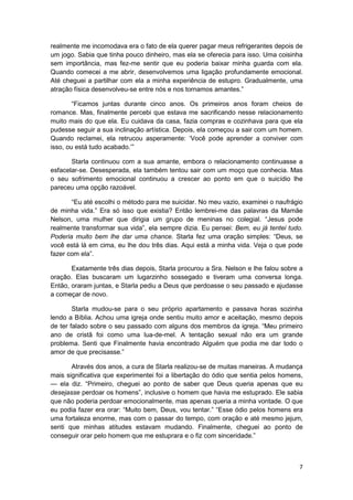 realmente me incomodava era o fato de ela querer pagar meus refrigerantes depois de
um jogo. Sabia que tinha pouco dinheiro, mas ela se oferecia para isso. Uma coisinha
sem importância, mas fez-me sentir que eu poderia baixar minha guarda com ela.
Quando comecei a me abrir, desenvolvemos uma ligação profundamente emocional.
Até cheguei a partilhar com ela a minha experiência de estupro. Gradualmente, uma
atração física desenvolveu-se entre nós e nos tornamos amantes.”

        “Ficamos juntas durante cinco anos. Os primeiros anos foram cheios de
romance. Mas, finalmente percebi que estava me sacrificando nesse relacionamento
muito mais do que ela. Eu cuidava da casa, fazia compras e cozinhava para que ela
pudesse seguir a sua inclinação artística. Depois, ela começou a sair com um homem.
Quando reclamei, ela retrucou asperamente: ‘Você pode aprender a conviver com
isso, ou está tudo acabado.’”

       Starla continuou com a sua amante, embora o relacionamento continuasse a
esfacelar-se. Desesperada, ela também tentou sair com um moço que conhecia. Mas
o seu sofrimento emocional continuou a crescer ao ponto em que o suicídio lhe
pareceu uma opção razoável.

       “Eu até escolhi o método para me suicidar. No meu vazio, examinei o naufrágio
de minha vida.” Era só isso que existia? Então lembrei-me das palavras da Mamãe
Nelson, uma mulher que dirigia um grupo de meninas no colegial. “Jesus pode
realmente transformar sua vida”, ela sempre dizia. Eu pensei: Bem, eu já tentei tudo.
Poderia muito bem lhe dar uma chance. Starla fez uma oração simples: “Deus, se
você está lá em cima, eu lhe dou três dias. Aqui está a minha vida. Veja o que pode
fazer com ela”.

       Exatamente três dias depois, Starla procurou a Sra. Nelson e lhe falou sobre a
oração. Elas buscaram um lugarzinho sossegado e tiveram uma conversa longa.
Então, oraram juntas, e Starla pediu a Deus que perdoasse o seu passado e ajudasse
a começar de novo.

        Starla mudou-se para o seu próprio apartamento e passava horas sozinha
lendo a Bíblia. Achou uma igreja onde sentiu muito amor e aceitação, mesmo depois
de ter falado sobre o seu passado com alguns dos membros da igreja. “Meu primeiro
ano de cristã foi como uma lua-de-mel. A tentação sexual não era um grande
problema. Senti que Finalmente havia encontrado Alguém que podia me dar todo o
amor de que precisasse.”

       Através dos anos, a cura de Starla realizou-se de muitas maneiras. A mudança
mais significativa que experimentei foi a libertação do ódio que sentia pelos homens,
— ela diz. “Primeiro, cheguei ao ponto de saber que Deus queria apenas que eu
desejasse perdoar os homens”, inclusive o homem que havia me estuprado. Ele sabia
que não poderia perdoar emocionalmente, mas apenas queria a minha vontade. O que
eu podia fazer era orar: “Muito bem, Deus, vou tentar.” “Esse ódio pelos homens era
uma fortaleza enorme, mas com o passar do tempo, com oração e até mesmo jejum,
senti que minhas atitudes estavam mudando. Finalmente, cheguei ao ponto de
conseguir orar pelo homem que me estuprara e o fiz com sinceridade.”



                                                                                   7
 