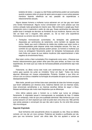 isolados de todos — ex-gays ou não! Estes sentimentos podem ser acentuados
       quando a pessoa visita um grupo de apoio para ex-gays e ouve outras pessoas
       membros fazendo referência ao seu passado de experiências e
       relacionamentos sexuais.

   Alguns desses homens e mulheres nunca estiveram em um bar gay nem leram
uma revista homossexual. Alguns nunca conversaram com outra pessoa que luta
contra a atração nada apropriada do mesmo sexo. Não conhecem o jargão gay; ficam
imaginando como é realmente o estilo de vida gay. Esses sentimentos de alienação
podem levar à tentação de derrubar as fronteiras de sua inocência: Apenas uma vez
não vai fazer mal a ninguém, eles pensam, ou. Se eu tiver uma experiência
homossexual, eu arranco isso da minha vida.

       Tentações homossexuais aumentadas. As tentações são geralmente
       disparadas por sentimentos de isolamento, como também de rejeição dos
       outros. Saber que você é diferente da média dos cristãos que lutam contra a
       homossexualidade pode disparar ainda mais tentações sexuais. Por isso, ao
       contrário do que algumas pessoas podem pensar, os homens e mulheres que
       nunca se entregaram fisicamente podem ter tentações homossexuais ainda
       mais fortes por causa de sua relativa inocência (não experimentaram o lado
       negativo do envolvimento físico).

    Eles lutam contra o fator curiosidade (Fico imaginando como seria...) Pessoas que
tiveram relacionamentos gays podem olhar para trás para ambas, as boas e as más
experiências, de modo que sua visão da homossexualidade provavelmente seja mais
realista.

    Felizmente, eu (Bob) nunca lutei muito com sentimentos de ser diferente dos
outros gays quando me juntei ao ministério “Amor em Ação”. Todos nós temos
algumas diferenças em nossos antecedentes. Portanto, focalizei o que tinha em
comum com os outros e trabalhei na formação de amizades de apoio que eu precisava
desesperadamente.

    Mais tarde, percebi que minhas lutas eram parecidas às lutas dos homens ex-gays
que foram celibatários por diversos anos. Estamos lidando com as mesmas raízes,
lutas emocionais semelhantes e as mesmas escolhas diárias de seguir a Deus.
Nossas semelhanças são muito mais freqüentes que as diferenças.

     Uma última palavra para o homem ou a mulher que nunca se entregou
fisicamente. A virgindade sexual é menosprezada na sociedade de hoje. E tratada
como um embaraço, mais do que uma qualidade admirável. Mas lembre-se que a sua
pureza sexual é um dom especial que você só pode doar uma única vez. Não permita
que outras pessoas o convençam de que não vale à pena. Eu me sinto feliz porque
não me entreguei.

Segunda Virgindade

      Quer tenhamos sido sexualmente ativos no passado ou não. Deus se deleita,
contudo, em nos dar um novo começo. Podemos ser lavados e purificados por ele,
para que nos tornemos “puros” aos olhos dele. Ele nos ajudará a vencer as

                                                                                  70
 