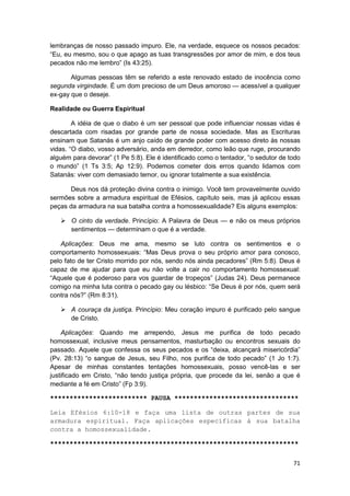 lembranças de nosso passado impuro. Ele, na verdade, esquece os nossos pecados:
“Eu, eu mesmo, sou o que apago as tuas transgressões por amor de mim, e dos teus
pecados não me lembro” (Is 43:25).

       Algumas pessoas têm se referido a este renovado estado de inocência como
segunda virgindade. É um dom precioso de um Deus amoroso — acessível a qualquer
ex-gay que o deseje.

Realidade ou Guerra Espiritual

        A idéia de que o diabo é um ser pessoal que pode influenciar nossas vidas é
descartada com risadas por grande parte de nossa sociedade. Mas as Escrituras
ensinam que Satanás é um anjo caído de grande poder com acesso direto às nossas
vidas. “O diabo, vosso adversário, anda em derredor, como leão que ruge, procurando
alguém para devorar” (1 Pe 5:8). Ele é identificado como o tentador, “o sedutor de todo
o mundo” (1 Ts 3:5; Ap 12:9). Podemos cometer dois erros quando lidamos com
Satanás: viver com demasiado temor, ou ignorar totalmente a sua existência.

      Deus nos dá proteção divina contra o inimigo. Você tem provavelmente ouvido
sermões sobre a armadura espiritual de Efésios, capítulo seis, mas já aplicou essas
peças da armadura na sua batalha contra a homossexualidade? Eis alguns exemplos:

       O cinto da verdade. Princípio: A Palavra de Deus — e não os meus próprios
       sentimentos — determinam o que é a verdade.

    Aplicações: Deus me ama, mesmo se luto contra os sentimentos e o
comportamento homossexuais: “Mas Deus prova o seu próprio amor para conosco,
pelo fato de ter Cristo morrido por nós, sendo nós ainda pecadores” (Rm 5:8). Deus é
capaz de me ajudar para que eu não volte a cair no comportamento homossexual:
“Aquele que é poderoso para vos guardar de tropeços” (Judas 24). Deus permanece
comigo na minha luta contra o pecado gay ou lésbico: “Se Deus é por nós, quem será
contra nós?” (Rm 8:31).

       A couraça da justiça. Princípio: Meu coração impuro é purificado pelo sangue
       de Cristo.

    Aplicações: Quando me arrependo, Jesus me purifica de todo pecado
homossexual, inclusive meus pensamentos, masturbação ou encontros sexuais do
passado. Aquele que confessa os seus pecados e os “deixa, alcançará misericórdia”
(Pv. 28:13) “o sangue de Jesus, seu Filho, nos purifica de todo pecado” (1 Jo 1:7).
Apesar de minhas constantes tentações homossexuais, posso vencê-las e ser
justificado em Cristo, “não tendo justiça própria, que procede da lei, senão a que é
mediante a fé em Cristo” (Fp 3:9).

************************* PAUSA ********************************

Leia Efésios 6:10-18 e faça uma lista de outras partes de sua
armadura espiritual. Faça aplicações específicas à sua batalha
contra a homossexualidade.

****************************************************************


                                                                                    71
 