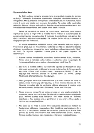Reconstruindo o Muro

        Eu (Bob) gosto de comparar a nossa mente a uma cidade murada dos tempos
do Antigo Testamento. A elevada e larga barreira protege os habitantes mantendo os
inimigos fora. Mas quando nos entregamos a fantasias sexuais por muitos anos, nossa
mente é como uma cidade com os muros derrubados. As pedras estão espalhadas
pelo chão. Nossos inimigos espirituais — Satanás e suas hostes demoníacas — tem
livre acesso às nossas mentes. Eles podem entrar e sair à vontade.

        Temos de reconstruir os muros de nossa mente, levantando uma barreira
espiritual de pureza e força contra a invasão desses inimigos e suas tentações dc
pensamentos impuros, concupiscentes. O muro não é construído da noite para o dia;
ele foi derrubado após um longo período. Vai precisar de um esforço consistente a
longo prazo para ser restaurado.

        Há muitas maneiras de reconstruir o muro, além da leitura da Bíblia, oração e
freqüência à igreja, que são fundamentais. Cada vez que nós nos ocuparmos dessas
atividades e escolhermos pensamentos puros e piedosos, colocamos um outro “tijolo”
no muro. Eis algumas sugestões práticas para o seu próprio programa de
reconstrução:

       Assista a filmes interessantes, edificantes, inclusive filmes atuais, concertos,
       filmes sobre a natureza, aulas bíblicas e palestras sobre recuperação da
       homossexualidade e outros tópicos relevantes (veja o apêndice C).

       Leia livros e revistas cristãos, especialmente aqueles que focalizam os seus
       interesses (por exemplo, problemas femininos, testemunhos de homens, perfis
       esportivos, música cristã contemporânea, casamento e família). E não se
       esqueça dos clássicos cristãos de autores como CS. Lewis, George
       MacDonald, Charles Williams e John Bunyan.

       Ouça gravações de música cristã edificante, que estão à venda em todos os
       estilos, desde música pop até “country”, e desde música clássica até rock.
       Algumas gravações são de versículos bíblicos adaptados à música, uma
       excelente maneira de absorver a Palavra de Deus e seus princípios.

       Passe tempo na companhia de amigos crentes em uma ampla variedade de
       ambientes, desde estudos bíblicos formais até momentos divertidos comendo
       pizza. Mesmo quando suas conversas não forem acerca de assuntos
       espirituais, o fato desses amigos partilharem o seu amor a Deus ajuda a
       reforçar sua perspectiva bíblica.

       Não deixe de ler livros e assistir filmes seculares clássicos que reflitam os
       fundamentos bíblicos de nossa cultura. Com freqüência eles focalizam a fé, o
       sacrifício, o compromisso e outros valores sadios que dão apoio a uma visão
       piedosa do mundo. Não devemos nos limitar estritamente a livros, músicas,
       filmes e revistas religiosos para nos ajudar a reforçar as verdades bíblicas.




                                                                                    72
 