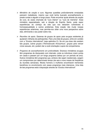 Ministério de oração e cura. Algumas questões profundamente enraizadas
parecem inabaláveis, mesmo que você tenha buscado aconselhamento e
preste contas a alguém a longo prazo. Pode encontrar ajuda através da oração
de cura, às vezes chamada de “cura interior” ou “cura de memória”. Esse
ministério especializado, sob a direção do Espírito Santo, pode expor
experiências do começo da vida que nos deixaram vulneráveis à
homossexualidade e outros problemas. Esta oração não muda nossas
experiências anteriores, mas permite-nos obter uma nova perspectiva sobre
elas, eliminando o seu poder sobre nós.

Reuniões de apoio. Dezenas de grupos de apoio para ex-gays existentes já
ajudaram milhares de participantes. Para uma lista de grupos, entre em contato
com a “Exodus International” (veja apêndice C). Se em sua área não existem
tais grupos, outros grupos (“Homosexuals Anonymous”, grupos para vencer
vícios sexuais, etc.) podem dar a você orientação e apoio de companheiros.

Programa de aconselhamento em profundidade. Diversos ministérios ex-gays
têm programas de discipulado com internato, onde os indivíduos vivem juntos
em casas e passam por um longo programa (talvez por um período de ano).
Outros ministérios têm programas que, embora não sejam residenciais, exigem
um compromisso por determinado tempo (de seis a nove meses de freqüência
às reuniões semanais). Muitos homens e mulheres encontraram tremendos
benefícios no envolvimento com esses programas mais intensivos. Uma lista
de tais programas está à disposição através da “Exodus International”.




                                                                           74
 