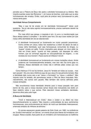 percebe que a Palavra de Deus não apóia a atividade homossexual ou lésbica. Não
importa quantas vezes leia Romanos 1, em busca de brechas, você sabe que os atos
homossexuais são errados. Então, você pára de praticar sexo homossexual ou pelo
menos tenta parar.

Identidade Versus Comportamento

       “Mas o que há de errado em ter identidade homossexual?” talvez você
questione. “Se eu não estou agindo homossexualmente, preciso realmente desistir da
identidade gay?”

       Por mais difícil que pareça, a resposta é sim. A cura e a transformação que
Deus deseja operar é completa — de dentro para fora. Eis aqui duas razões por que
nossa velha identidade tem de ser abandonada:

       A identidade homossexual se fundamenta em nosso passado pecaminoso.
       Como crentes em Jesus, todos nós recebemos a ordem de deixar de lado a
       nossa velha identidade, quer seja homossexual, consumista de drogas, ou
       “yuppie” viciada em golfe. Fomos chamados para abraçar um novo estilo de
       vida em Cristo Jesus: “quanto ao trato passado, vos despojeis do velho
       homem, que se corrompe segundo as concupiscências do engano... e vos
       revistais do novo homem”, Paulo exorta em Efésios 4:22-24.

       A identidade homossexual se fundamenta em nossas tentações atuais. Ainda
       podemos ser homossexualmente tentados, mas isso não nos torna gays ou
       lésbicas. Nossa identidade em Cristo não é definida pelas coisas que nos
       tentam.

    Como Hebreus 4:15 nos faz lembrar, Jesus foi “tentado em todas as cousas... mas
sem pecado”. Há uma clara inferência aqui de que Jesus foi sexualmente tentado. Mas
a identidade dele nunca veio a ser “Jesus, o fornicador” ou “Jesus, o adúltero”. Não
importa como foi tentado, ele permaneceu sendo o Filho de Deus imaculado. Nós,
naturalmente, não somos sem pecado. Mas também não somos definidos pelas
nossas tentações.

    Não encontramos nossa identidade olhando para o nosso passado nem para
dentro de nós, para a nossa natureza carnal. Esses dois indicadores nos darão um
falso relatório sobre o que somos. Para descobrir nossa verdadeira identidade,
devemos olhar para outro lugar.

A Busca da Identidade

       “Você é heterossexual em Cristo,” disse o orador e eu (Bob) me mexi
desconfortavelmente na cadeira “Não importa a profundidade de seus sentimentos
homossexuais, pois profundamente jaz dentro de você sua identidade heterossexual,
enterrada embaixo de milhares de temores.”

       Eu jamais esquecerei aquela palestra de Colin Cook, em 1982, na conferência
da “Exodus International” em Denver, um evento anual para líderes de ministérios com
ex-gays. Nessa ocasião, fazia parte de um ministério com homossexuais na Califórnia


                                                                                 76
 