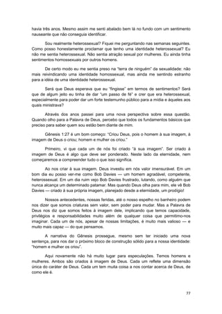havia três anos. Mesmo assim me senti abalado bem lá no fundo com um sentimento
nauseante que não conseguia identificar.

      Sou realmente heterossexual? Fiquei me perguntando nas semanas seguintes.
Como posso honestamente proclamar que tenho uma identidade heterossexual? Eu
não me sentia heterossexual. Não sentia atração sexual por mulheres. Eu ainda tinha
sentimentos homossexuais por outros homens.

       De certo modo eu me sentia preso na “terra de ninguém” da sexualidade: não
mais reivindicando uma identidade homossexual, mas ainda me sentindo estranho
para a idéia de uma identidade heterossexual.

       Será que Deus esperava que eu “fingisse” em termos de sentimentos? Será
que de algum jeito eu tinha de dar “um passo de fé” e crer que era heterossexual,
especialmente para poder dar um forte testemunho público para a mídia e àqueles aos
quais ministrava?

       Através dos anos passei para uma nova perspectiva sobre essa questão.
Quando olho para a Palavra de Deus, percebo que todos os fundamentos básicos que
preciso para saber quem sou estão bem diante de mim.

      Gênesis 1:27 é um bom começo: “Criou Deus, pois o homem à sua imagem, à
imagem de Deus o criou; homem e mulher os criou.”

      Primeiro, vi que cada um de nós foi criado “à sua imagem”. Ser criado à
imagem de Deus é algo que deve ser ponderado. Neste lado da eternidade, nem
começaremos a compreender tudo o que isso significa.

       Ao nos criar à sua imagem. Deus investiu em nós valor imensurável. Em um
bom dia eu posso ver-me como Bob Davies — um homem agradável, competente,
heterossexual. Em um dia ruim vejo Bob Davies frustrado, lutando, como alguém que
nunca alcança um determinado patamar. Mas quando Deus olha para mim, ele vê Bob
Davies — criado à sua própria imagem, planejado desde a eternidade, um prodígio!

        Nossos antecedentes, nossas feridas, até o nosso espelho no banheiro podem
nos dizer que somos criaturas sem valor, sem poder para mudar. Mas a Palavra de
Deus nos diz que somos feitos à imagem dele, implicando que temos capacidade,
privilégios e responsabilidades muito além de qualquer coisa que permitimo-nos
imaginar. Cada um de nós, apesar de nossas limitações, é muito mais valioso — e
muito mais capaz — do que pensamos.

      A narrativa do Gênesis prossegue, mesmo sem ter iniciado uma nova
sentença, para nos dar o próximo bloco de construção sólido para a nossa identidade:
“homem e mulher os criou”.

       Aqui novamente não há muito lugar para especulações. Temos homens e
mulheres. Ambos são criados à imagem de Deus. Cada um reflete uma dimensão
única do caráter de Deus. Cada um tem muita coisa a nos contar acerca de Deus, de
como ele é.




                                                                                 77
 