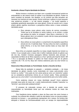 Aceitando a Nossa Própria Identidade de Gênero

        Muitos homens e mulheres que lidam com a questão homossexual sentem-se
ambivalentes ou até mesmo hostis ao adotar a sua identidade de gênero. Podem se
sentir roubados da diversão, dos desafios, ou do conforto que eles percebem ser
inerentes nos membros do sexo oposto. Outros confirmam o gênero no qual nasceram
mas sentem-se privados — ou até mesmo enojados — de muitos aspectos e
qualidades geralmente associados com esse gênero. Entrar em acordo com o nosso
próprio gênero significa reconhecer a perspectiva bíblica sobre a nossa verdadeira
identidade sexual.

              Deus planejou nosso gênero antes mesmo de sermos concebidos.
              “Antes que eu te formasse no ventre materno, eu te conheci, e antes
              que saísses da madre, te consagrei,” disse Deus a Jeremias (Jr 1:5).
              Nosso gênero não é um acidente; é parte vital de nossa personalidade
              que é planejada por Deus.

              Deus atribuiu ao nosso gênero o cumprimento de propósitos específicos
              através de nós. O salmista disse: “Os teus olhos me viram a substância
              ainda informe, e no teu livro foram escritos todos os meus dias” (SI
              139:16).

       Deus tinha um propósito específico na nossa criação fazendo-nos homem ou
mulher. A sua vocação para a nossa vida é melhor realizada através do gênero que
ele nos deu. Existem inúmeras passagens bíblicas ilustrando este princípio: A
capacidade de Maria de ter filhos capacitou-a a ficar “grávida pelo Espírito Santo” (Mt
1:18) e a educação de Moisés no palácio de Faraó resultou dele ser do gênero
masculino (Êx 1:16; 2:2-10). Deus tem motivos soberanos para nos criar homem ou
mulher.

Desenvolver Masculinidade ou Feminilidade: Aceitar a Escolha de Deus

       Nossa falta de aceitação no passado — verdadeira aceitação — de nossa
identidade de gênero resultou numa imaturidade em nosso auto-conceito como
homem ou mulher.4 “Uma parte de mim ainda sente-se como um menininho” podem
ser os verdadeiros sentimentos íntimos de um homem adulto. “Estou percebendo
agora que sou uma mulher” é uma descoberta surpreendente para uma mulher adulta.

       Como podemos crescer em nossa identidade sexual? Como podemos
encorajar essa parte do nosso ser, a parte tradicionalmente rotulada “masculina’ ou
“feminina”, que ainda está subdesenvolvida?

       O processo de maturação começa com a decisão de aceitar nossa
masculinidade ou feminilidade ainda que nos sintamos mortos de medo das
implicações.

       Com freqüência temos rejeitado o plano de Deus para nós como homens e
mulheres. As mulheres têm utilizado o estilo de vida lésbico como um escudo protetor,
excluindo os homens — que geralmente representam dor e abuso. Os homens têm
abraçado a fantasia da homossexualidade como um escape da responsabilidade

                                                                                    79
 