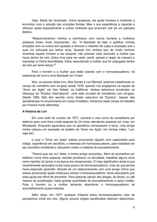 Hoje, Starla faz doutorado. Como terapeuta, ela ajuda homens e mulheres a
encontrar cura e solução das emoções feridas. Mas a sua experiência a capacita a
oferecer ajuda especialmente a outras mulheres que procuram sair de um passado
lésbico.

        “Relacionamentos íntimos e carinhosos com outros homens e mulheres
piedosos foram muito importantes,” diz. “A liberdade de falar e partilhar minhas
emoções com os outros tem ajudado a remover o cobertor de culpa e acusação sob o
qual vivi sufocada por tantos anos. Quando tive certeza que de modo nenhum
incentivei aquele homem a me estuprar, não precisei mais esconder a mulher que
havia dentro de mim. Estou livre para me vestir, sentir, pensar e reagir de maneira a
expressar a minha feminilidade. Estou descobrindo a mulher que foi subjugada dentro
de mim por tanto tempo."2

      Para o homem e a mulher que estão lutando com o homossexualismo, há
esperança de cura e nova liberdade em Cristo!

       Nós, os autores deste livro, Bob Davies e Lori Rentzel, estamos trabalhando no
campo do ministério com ex-gays desde 1979, quando nos engajamos na equipe de
“Amor em Ação” em San Rafael, na Califórnia. Ambos estivemos envolvidos na
liderança da “Exodus International”, uma rede mundial de ministérios com ex-gays.
Desde 1985, Bob tem servido como diretor executivo da “Exodus”. Apesar das
semelhanças no envolvimento em nosso ministério, entramos neste campo de trabalho
por motivos muito diferentes.

A História de Lori

        Em uma noite de outubro de 1977, comecei o meu turno de conselheira por
telefone para uma linha cristã especial de 24 horas atendendo pessoas em crise, em
Mineápolis. Enquanto aguardava que os aparelhos começassem a tocar, uma amiga
minha colocou um exemplar do boletim do “Amor em Ação” em minhas mãos. “Lori,
veja isto”.

        Li que o "Amor em Ação" estava procurando alguém com capacidade para
redigir, experiência em escritório, e interesse em homossexualismo, para trabalhar em
seu escritório ministerial e colocarem ordem o material de aconselhamento.

       “Parece que sou eu” disse, e minha amiga concordou. Além de aconselhar por
telefone numa linha especial, estudei jornalismo na faculdade, trabalhei alguns anos
como repórter dc jornal, e na época era recepcionista. O mais significativo ainda é que
recentemente aprendera muita coisa acerca do homossexualismo, mais do que jamais
havia esperado aprender. Através de um relacionamento com uma amiga íntima que
estava procurando ajuda cristã para vencer o homossexualismo, havia descoberto que
essa ajuda era difícil de encontrar. Para pessoas saindo das drogas, do álcool, ou até
mesmo da prostituição, havia grande quantidade de aconselhamento e apoio cristão.
Para o homem ou a mulher tentando abandonar o homossexualismo tal
aconselhamento quase inexistia.

      Além disso, em 1977. qualquer material sobre homossexualismo visto da
perspectiva cristã era raro. Alguns poucos artigos equilibrados estavam disponíveis,

                                                                                     8
 