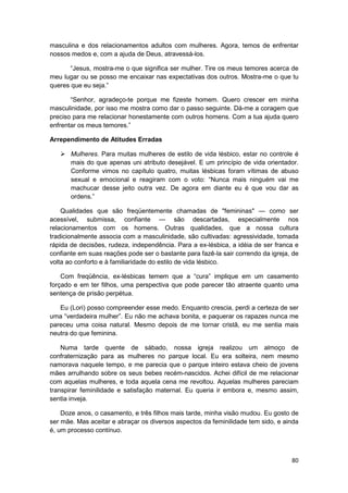 masculina e dos relacionamentos adultos com mulheres. Agora, temos de enfrentar
nossos medos e, com a ajuda de Deus, atravessá-los.

       “Jesus, mostra-me o que significa ser mulher. Tire os meus temores acerca de
meu lugar ou se posso me encaixar nas expectativas dos outros. Mostra-me o que tu
queres que eu seja.”

       “Senhor, agradeço-te porque me fizeste homem. Quero crescer em minha
masculinidade, por isso me mostra como dar o passo seguinte. Dá-me a coragem que
preciso para me relacionar honestamente com outros homens. Com a tua ajuda quero
enfrentar os meus temores.”

Arrependimento de Atitudes Erradas

       Mulheres. Para muitas mulheres de estilo de vida lésbico, estar no controle é
       mais do que apenas uni atributo desejável. E um princípio de vida orientador.
       Conforme vimos no capítulo quatro, muitas lésbicas foram vítimas de abuso
       sexual e emocional e reagiram com o voto: “Nunca mais ninguém vai me
       machucar desse jeito outra vez. De agora em diante eu é que vou dar as
       ordens.”

    Qualidades que são freqüentemente chamadas de "femininas" — como ser
acessível, submissa, confiante — são descartadas, especialmente nos
relacionamentos com os homens. Outras qualidades, que a nossa cultura
tradicionalmente associa com a masculinidade, são cultivadas: agressividade, tomada
rápida de decisões, rudeza, independência. Para a ex-lésbica, a idéia de ser franca e
confiante em suas reações pode ser o bastante para fazê-la sair correndo da igreja, de
volta ao conforto e à familiaridade do estilo de vida lésbico.

    Com freqüência, ex-lésbicas temem que a “cura” implique em um casamento
forçado e em ter filhos, uma perspectiva que pode parecer tão atraente quanto uma
sentença de prisão perpétua.

   Eu (Lori) posso compreender esse medo. Enquanto crescia, perdi a certeza de ser
uma “verdadeira mulher”. Eu não me achava bonita, e paquerar os rapazes nunca me
pareceu uma coisa natural. Mesmo depois de me tornar cristã, eu me sentia mais
neutra do que feminina.

    Numa tarde quente de sábado, nossa igreja realizou um almoço de
confraternização para as mulheres no parque local. Eu era solteira, nem mesmo
namorava naquele tempo, e me parecia que o parque inteiro estava cheio de jovens
mães arrulhando sobre os seus bebes recém-nascidos. Achei difícil de me relacionar
com aquelas mulheres, e toda aquela cena me revoltou. Aquelas mulheres pareciam
transpirar feminilidade e satisfação maternal. Eu queria ir embora e, mesmo assim,
sentia inveja.

    Doze anos, o casamento, e três filhos mais tarde, minha visão mudou. Eu gosto de
ser mãe. Mas aceitar e abraçar os diversos aspectos da feminilidade tem sido, e ainda
é, um processo contínuo.



                                                                                   80
 