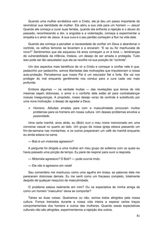 Quando uma mulher ex-lésbica vem a Cristo, ela já deu um passo importante de
reivindicar sua identidade de mulher. Ela abriu a sua vida para um homem — Jesus!
Quando ele começa a curar suas feridas, quando ela enfrenta a rejeição e o abuso do
passado, reconhecendo a dor, a angústia e a violentação, começa a experimentar a
empatia e o amor de Jesus. A sua cura e o seu perdão começam a fluir na vida dela.

    Quando ela começa a perceber a necessidade de confiar cm Deus e abandonar o
controle, os velhos temores se levantam e a encaram: “E se eu for machucada de
novo?” Sentimentos que ela esqueceu há anos começam a vir à tona — lembranças
de vulnerabilidade da infância, tristeza, um desejo de ser amada e protegida. Tudo
isso pode ser tão assustador que ela se recolhe na sua posição de “controle”.

    Um dos aspectos mais benéficos de vir a Cristo e começar a confiar nele é que,
pedacinho por pedacinho, somos libertadas das motivações que impulsionam a nossa
auto-proteção. Percebemos que nosso Pai é um educador fiel e forte. Ele vai nos
proteger do mal enquanto gentilmente nos conduz para a cura cada vez mais
profunda.

   Embora algumas — na verdade muitas — das revelações que temos de nós
mesmas sejam dolorosas, o amor e o conforto dele estão ali para contrabalançar
nossas inseguranças. A propósito, nosso desejo voraz de controle é substituído por
uma nova motivação: o desejo de agradar a Deus.

       Homens. Atitudes erradas para com a masculinidade provocam muitos
       problemas para os homens em nossa cultura. Um desses problemas envolve a
       passividade.

    Uma certa manhã, anos atrás, eu (Bob) ouvi o meu nome mencionado em uma
conversa casual no quarto ao lado. Um grupo da nossa igreja estava passando um
fim-de-semana nas montanhas, e os outros prepararam um café da manhã enquanto
eu ainda estava na cama.

   — Bob é um motorista agressivo?

   A pergunta foi dirigida a uma mulher em meu grupo de solteiros com os quais eu
havia passado uma porção de tempo. Eu parei de respirar para ouvir a resposta.

   — Motorista agressivo? O Bob? — pude ouvi-la rindo.

   — Ele não é agressivo em nada!

   Seu comentário me machucou como uma agulha em brasa, as palavras dela me
pareceram dolorosas demais. Eu me senti como um fracasso completo, totalmente
despido de qualquer resquício de masculinidade.

   O problema estava realmente em mim? Ou na expectativa de minha amiga de
como um homem “masculino” devia se comportar?

    Talvez as duas coisas. Queiramos ou não, somos todos atingidos pela nossa
cultura. Fomos treinados durante a nossa vida inteira a esperar certos traços
comportamentais dos homens e outros das mulheres. Quando essas expectativas
culturais não são atingidas, experimentamos a rejeição dos outros.
                                                                                81
 