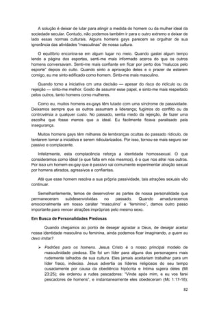 A solução é deixar de lutar para atingir a medida do homem ou da mulher ideal da
sociedade secular. Contudo, não podemos também ir para o outro extremo e deixar de
lado essas normas culturais. Alguns homens gays parecem se orgulhar de sua
ignorância das atividades “masculinas” de nossa cultura.

    O equilíbrio encontra-se em algum lugar no meio. Quando gastei algum tempo
lendo a página dos esportes, senti-me mais informado acerca do que os outros
homens conversavam. Senti-me mais confiante em ficar por perto dos “malucos pelo
esporte” depois do culto. Quando sinto a aprovação deles e o prazer de estarem
comigo, eu me sinto edificado como homem. Sinto-me mais masculino.

    Quando tomo a iniciativa cm uma decisão — apesar do risco do ridículo ou da
rejeição — sinto-me melhor. Gosto de assumir esse papel, e sinto-me mais respeitado
pelos outros, tanto homens como mulheres.

    Como eu, muitos homens ex-gays têm lutado com uma síndrome de passividade.
Deixamos sempre que os outros assumam a liderança; fugimos do conflito ou da
controvérsia a qualquer custo. No passado, sentia medo da rejeição, de fazer uma
escolha que fosse menos que a ideal. Eu facilmente ficava paralisado pela
insegurança.

    Muitos homens gays têm milhares de lembranças ocultas do passado ridículo, de
tentarem tomar a iniciativa e serem ridicularizados. Por isso, tornou-se mais seguro ser
passivo e complacente.

    Infelizmente, esta complacência reforça a identidade homossexual. O que
consideramos como ideal (e que falta em nós mesmos), é o que nos atrai nos outros.
Por isso um homem ex-gay que é passivo vai comumente experimentar atração sexual
por homens atirados, agressivos e confiantes.

   Até que esse homem resolva a sua própria passividade, tais atrações sexuais vão
continuar.

   Semelhantemente, temos de desenvolver as partes de nossa personalidade que
permaneceram      subdesenvolvidas     no    passado.   Quando amadurecemos
emocionalmente em nosso caráter “masculino” e “feminino”, damos outro passo
importante para vencer atrações impróprias pelo mesmo sexo.

Em Busca de Personalidades Piedosas

       Quando chegamos ao ponto de desejar agradar a Deus, de desejar aceitar
nossa identidade masculina ou feminina, ainda podemos ficar imaginando, a quem eu
devo imitar?

       Padrões para os homens. Jesus Cristo é o nosso principal modelo de
       masculinidade piedosa. Ele foi um líder para alguns dos personagens mais
       rudemente talhados de sua cultura. Eles jamais aceitariam trabalhar para um
       líder fraco, indeciso. Jesus advertia os líderes religiosos do seu tempo
       ousadamente por causa da obediência hipócrita e íntima sujeira deles (Mt
       23:25); ele ordenou a rudes pescadores: “Vinde após mim, e eu vos farei
       pescadores de homens”, e instantaneamente eles obedeceram (Mc 1:17-18);

                                                                                     82
 