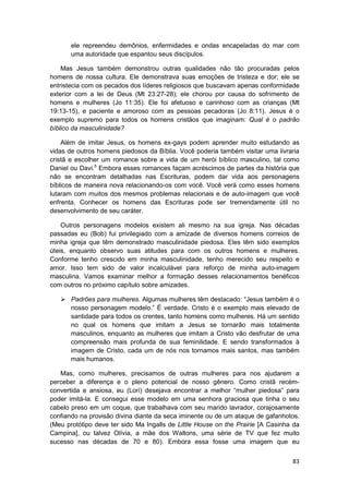 ele repreendeu demônios, enfermidades e ondas encapeladas do mar com
       uma autoridade que espantou seus discípulos.

    Mas Jesus também demonstrou outras qualidades não tão procuradas pelos
homens de nossa cultura. Ele demonstrava suas emoções de tristeza e dor; ele se
entristecia com os pecados dos líderes religiosos que buscavam apenas conformidade
exterior com a lei de Deus (Mt 23:27-28); ele chorou por causa do sofrimento de
homens e mulheres (Jo 11:35). Ele foi afetuoso e carinhoso com as crianças (Mt
19:13-15), e paciente e amoroso com as pessoas pecadoras (Jo 8:11). Jesus é o
exemplo supremo para todos os homens cristãos que imaginam: Qual é o padrão
bíblico da masculinidade?

    Além de imitar Jesus, os homens ex-gays podem aprender muito estudando as
vidas de outros homens piedosos da Bíblia. Você poderia também visitar uma livraria
cristã e escolher um romance sobre a vida de um herói bíblico masculino, tal como
Daniel ou Davi.5 Embora esses romances façam acréscimos de partes da história que
não se encontram detalhadas nas Escrituras, podem dar vida aos personagens
bíblicos de maneira nova relacionando-os com você. Você verá como esses homens
lutaram com muitos dos mesmos problemas relacionais e de auto-imagem que você
enfrenta. Conhecer os homens das Escrituras pode ser tremendamente útil no
desenvolvimento de seu caráter.

    Outros personagens modelos existem ali mesmo na sua igreja. Nas décadas
passadas eu (Bob) fui privilegiado com a amizade de diversos homens correios de
minha igreja que têm demonstrado masculinidade piedosa. Eles têm sido exemplos
úteis, enquanto observo suas atitudes para com os outros homens e mulheres.
Conforme tenho crescido em minha masculinidade, tenho merecido seu respeito e
amor. Isso tem sido de valor incalculável para reforço de minha auto-imagem
masculina. Vamos examinar melhor a formação desses relacionamentos benéficos
com outros no próximo capítulo sobre amizades.

       Padrões para mulheres. Algumas mulheres têm destacado: “Jesus também é o
       nosso personagem modelo.” É verdade. Cristo é o exemplo mais elevado de
       santidade para todos os crentes, tanto homens como mulheres. Há um sentido
       no qual os homens que imitam a Jesus se tornarão mais totalmente
       masculinos, enquanto as mulheres que imitam a Cristo vão desfrutar de uma
       compreensão mais profunda de sua feminilidade. E sendo transformados à
       imagem de Cristo, cada um de nós nos tornamos mais santos, mas também
       mais humanos.

   Mas, como mulheres, precisamos de outras mulheres para nos ajudarem a
perceber a diferença e o pleno potencial de nosso gênero. Como cristã recém-
convertida e ansiosa, eu (Lori) desejava encontrar a melhor “mulher piedosa” para
poder imitá-la. E consegui esse modelo em uma senhora graciosa que tinha o seu
cabelo preso em um coque, que trabalhava com seu marido lavrador, corajosamente
confiando na provisão divina diante da seca iminente ou de um ataque de gafanhotos.
(Meu protótipo deve ter sido Ma Ingalls de Little House on the Prairie [A Casinha da
Campina], ou talvez Olívia, a mãe dos Waltons, uma série de TV que fez muito
sucesso nas décadas de 70 e 80). Embora essa fosse uma imagem que eu


                                                                                 83
 