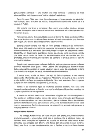 genuinamente admirava — uma mulher forte mas feminina — precisava de mais
algumas idéias mais de como uma “mulher piedosa” poderia ser.

    Descobri que a Bíblia está cheia de mulheres que podemos estudar, se não imitar.
Por exemplo, Sara, a mulher de Abraão, é recomendada como uma mulher de fé e
piedade (I Pe3:6).

     Isto poderia nos levar a considerar Sara como uma mulher piedosa, sempre
correta e sossegada. Mas os trechos da narrativa de Gênesis nos dizem que este não
foi sempre o caso.

   Por exemplo, ela riu de incredulidade quando o Senhor lhe disse que teria um filho.
Sua impaciência com o horário de Deus levou-a a insistir com Abraão que dormisse
com Hagar, uma atitude da qual rapidamente se arrependeu.

    Sara foi um ser humano real, não um ícone pintado e idealizado de feminilidade.
Toda a sua vida revela uma mulher de coragem e perseverança, que viajou com o seu
marido saindo de sua terra natal para uma perigosa viagem em obediência a Deus.
Ela confiou em Deus mesmo quando seu marido a penhorou como sua irmã e permitiu
que fosse para o harém de Faraó. Ela esperou durante anos para receber seu filho
prometido, crescendo em reverência diante do Senhor e fé em sua provisão. Sara foi
uma mulher piedosa.

    Quanto mais estudamos as mulheres da Bíblia, mais percebemos que as mulheres
piedosas não foram todas iguais. Temos Débora, uma corajosa juíza e líder de Israel;
Ester, cujo espírito, coragem e beleza salvaram o povo judeu da aniquilação; e Maria
que assentou-se aos pés de Jesus, recebendo seus ensinamentos.

   E temos Maria, a mãe de Jesus. Um anjo do Senhor apareceu a uma menina
adolescente, informando-a de que “o poder do Altíssimo” a envolveria, e ela se tornaria
a mãe do Filho de Deus. A resposta de Maria foi: “Aqui está a serva do Senhor; que se
cumpra em mim conforme a tua palavra” (Lc 1:35-38).

   Tantos e tão diferentes tipos de mulheres piedosas existem, mas cada uma
demonstra esta qualidade unificante: uma mulher piedosa está pronta e desejosa de
cumprir o propósito de Deus para ela.

    A beleza e o encanto disso é que cada uma de nós pode ser uma mulher piedosa.
Não existe um protótipo simples, porque não somos todas chamadas por Deus para
fazer as mesmas coisas, para sermos o mesmo tipo de mulheres. Nossa feminilidade,
conforme refletida em nossa personalidade única, será manifestada em nossas vidas
quando buscarmos o Senhor sinceramente para descobrir a vontade dele para nós e
nos propusermos a fazê-la.

Amigos como Modelos

       No começo, Karen hesitou em fazer amizade com Sherry, que, definitivamente,
era heterossexual — uma mulher cristã bela e confiante. Ela a admirava muito. Na
verdade, podia olhar para ela e pensar: Eu poderia ser assim se fosse curada. Karen
alimentou essa amizade com Sherry, e foi franca com ela acerca de seus temores.
Sherry era firme cm seu relacionamento com o Senhor, e embora Karen ficasse

                                                                                    84
 