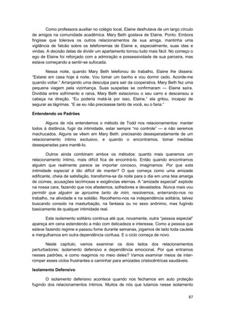 Como professora auxiliar no colégio local, Elaine desfrutava de um largo círculo
de amigos na comunidade acadêmica. Mary Beth gostava de Elaine. Ponto. Embora
fingisse que tolerava os outros relacionamentos de sua amiga, mantinha uma
vigilância de falcão sobre os telefonemas de Elaine e, especialmente, suas idas e
vindas. A decisão delas de dividir um apartamento tornou tudo mais fácil. No começo o
ego de Elaine foi reforçado com a admiração e possessividade de sua parceira, mas
estava começando a sentir-se sufocada.

       Nessa noite, quando Mary Beth telefonou do trabalho, Elaine lhe dissera:
“Estarei em casa hoje à noite. Vou tomar um banho e vou dormir cedo. Acorde-me
quando voltar.” Arranjando uma desculpa para sair da cooperativa, Mary Beth fez uma
pequena viagem pela vizinhança. Suas suspeitas se confirmaram — Elaine saíra.
Dividida entre sofrimento e raiva, Mary Beth estacionou o seu carro e descansou a
cabeça na direção. “Eu poderia matá-la por isso, Elaine,” ela gritou, incapaz de
segurar as lágrimas. “E se eu não precisasse tanto de você, eu o faria.”

Entendendo os Padrões

       Alguns de nós entendemos o método de Todd nos relacionamentos: manter
todos à distância, fugir da intimidade, estar sempre “no controle” — e não seremos
machucados. Alguns se vêem em Mary Beth: precisando desesperadamente de um
relacionamento íntimo exclusivo, e quando o encontramos, tomar medidas
desesperadas para mantê-Io.

        Outros ainda combinam ambos os métodos: quanto mais queremos um
relacionamento íntimo, mais difícil fica de encontrá-lo. Então quando encontramos
alguém que realmente parece se importar conosco, imaginamos: Por que esta
intimidade especial é tão difícil de manter? O que começa como uma amizade
edificante, cheia de satisfação, transforma-se da noite para o dia em uma teia amarga
de ciúmes, acusações lacrimosas e exigências eternas. A “amizade especial” explode
na nossa cara, fazendo que nos afastemos, sofredores e devastados. Nunca mais vou
permitir que alguém se aproxime tanto de mim, resolvemos, enterrando-nos no
trabalho, na atividade e na solidão. Recolhemo-nos na independência solitária, talvez
buscando consolo na masturbação, na fantasia ou no sexo anônimo, mas fugindo
basicamente de qualquer intimidade real.

       Este isolamento solitário continua até que, novamente, outra “pessoa especial”
apareça em cena estendendo a mão com delicadeza e interesse. Como a pessoa que
esteve fazendo regime e passou fome durante semanas, jogamos de lado toda cautela
e mergulhamos em outra dependência confusa. E o ciclo começa de novo.

       Neste capítulo, vamos examinar os dois lados dos relacionamentos
perturbadores: isolamento defensivo e dependência emocional. Por que entramos
nesses padrões, e como reagimos no meio deles? Vamos examinar meios de inter-
romper esses ciclos frustrantes e caminhar para amizades cristocêntricas saudáveis.

Isolamento Defensivo

       O isolamento defensivo acontece quando nos fechamos em auto proteção
fugindo dos relacionamentos íntimos. Muitos de nós que lutamos nesse isolamento

                                                                                     87
 