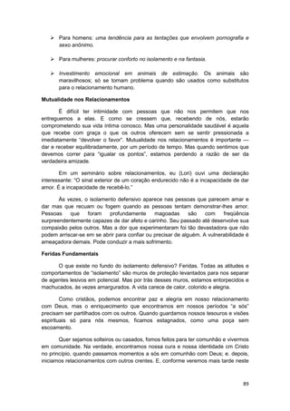 Para homens: uma tendência para as tentações que envolvem pornografia e
       sexo anônimo.

       Para mulheres: procurar conforto no isolamento e na fantasia.

       Investimento emocional em animais de estimação. Os animais são
       maravilhosos; só se tornam problema quando são usados como substitutos
       para o relacionamento humano.

Mutualidade nos Relacionamentos

       É difícil ter intimidade com pessoas que não nos permitem que nos
entreguemos a elas. E como se cressem que, recebendo de nós, estarão
comprometendo sua vida íntima conosco. Mas uma personalidade saudável é aquela
que recebe com graça o que os outros oferecem sem se sentir pressionada a
imediatamente “devolver o favor”. Mutualidade nos relacionamentos é importante —
dar e receber equilibradamente, por um período de tempo. Mas quando sentimos que
devemos correr para “igualar os pontos”, estamos perdendo a razão de ser da
verdadeira amizade.

       Em um seminário sobre relacionamentos, eu (Lori) ouvi uma declaração
interessante: “O sinal exterior de um coração endurecido não é a incapacidade de dar
amor. É a incapacidade de recebê-lo.”

       Às vezes, o isolamento defensivo aparece nas pessoas que parecem amar e
dar mas que recuam ou fogem quando as pessoas tentam demonstrar-lhes amor.
Pessoas    que    foram    profundamente      magoadas       são   com    freqüência
surpreendentemente capazes de dar afeto e carinho. Seu passado até desenvolve sua
compaixão pelos outros. Mas a dor que experimentaram foi tão devastadora que não
podem arriscar-se em se abrir para confiar ou precisar de alguém. A vulnerabilidade é
ameaçadora demais. Pode conduzir a mais sofrimento.

Feridas Fundamentais

      O que existe no fundo do isolamento defensivo? Feridas. Todas as atitudes e
comportamentos de “isolamento” são muros de proteção levantados para nos separar
de agentes lesivos em potencial. Mas por trás desses muros, estamos entorpecidos e
machucados, às vezes amargurados. A vida carece de calor, colorido e alegria.

        Como cristãos, podemos encontrar paz e alegria em nosso relacionamento
com Deus, mas o enriquecimento que encontramos em nossos períodos “a sós”
precisam ser partilhados com os outros. Quando guardamos nossos tesouros e visões
espirituais só para nós mesmos, ficamos estagnados, como uma poça sem
escoamento.

       Quer sejamos solteiros ou casados, fomos feitos para ter comunhão e vivermos
em comunidade. Na verdade, encontramos nossa cura e nossa identidade cm Cristo
no princípio, quando passamos momentos a sós em comunhão com Deus; e. depois,
iniciamos relacionamentos com outros crentes. E, conforme veremos mais tarde neste



                                                                                  89
 