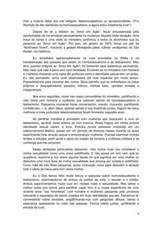 mas a maioria deles era mal redigida, desencorajadores ou sensacionalistas. (“Fui
libertado de dez demônios do homossexualismo, e agora estou totalmente livre!”)

       Depois de ler o boletim do “Amor em Ação”, fiquei entusiasmada pela
oportunidade de me envolver pessoalmente na mudança daquela triste situação. Uma
troca de cartas e uma visita ao ministério confirmou a todos os envolvidos que eu
pertencia ao “Amor em Ação”. Por isso, em janeiro de 1979, tomei um jato da
“Northwest Orient”, trocando a gelada Mineápolis pelas colinas verdejantes de San
Rafael, na Califórnia.

       Eu acreditava apaixonadamente na cura prometida na Bíblia e na
transformação das pessoas que saíam do homossexualismo e do lesbianismo. Meu
alvo, quando cheguei ao “Amor em Ação”, foi transmitir essa esperança escrevendo.
Mas nada que vale à pena vem com facilidade. Envolver-se no ministério com homens
e mulheres mudando uma coisa tão profunda como a identidade sexual tem um preço.
Eu não permaneci como uma observadora útil mas imparcial por muito tempo.
Preparando-me para ministrar aos outros. Deus permitiu que eu enfrentasse os meus
próprios e desesperadores pecados íntimos, minhas lutas, opiniões erradas e
inseguranças.

       Nos anos seguintes, morei nas casas comunitárias do ministério, partilhando a
vida diária com homens e mulheres que estavam saindo do homossexualismo e
lesbianismo. Passamos inúmeras horas conversando, orando, chorando, partilhando
confidências — e, além disso, apenas saindo e nos divertindo juntos. Alguns de meus
melhores e mais profundos relacionamentos foram formados naqueles anos.

        Ao partilhar moradia e amizades com mulheres que buscavam a cura do
lesbianismo, aprendi muito acerca de mim mesma. Áreas frágeis em minha própria
identidade sexual vieram à tona. Embora nunca estivesse envolvida em um
relacionamento lésbico, passei por um período de diversos meses durante os quais
experimentei forte atração sexual e emocional por mulheres. Precisei examinar minhas
feridas e atitudes, pedir ajuda e apoio de oração de homens e mulheres cristãos e de
confiança que me cercavam.

       Essas tentações particulares passaram, mas nunca mais vou considerar a
minha sexualidade como uma coisa solidificada. E não passa um ano sem que eu
questione, examine e ore sobre alguma faceta do que significa ser uma mulher ou
descubra uma nova área de minha sexualidade que precisa ser curada e redefinida.
Como mãe de três filhas pequenas, tenho motivação maior para descobrir e abraçar
todo o plano de Deus para mim como mulher.

        Eu e Bob temos feito muita leitura e pesquisa sobre homossexualismo e
lesbianismo, examinando-os de ambos os pontos de vista, o secular e o cristão.
Ambos experimentamos muita cura em nossas vidas e sexualidade. Mas talvez a
melhor coisa que temos para partilhar neste livro é a nossa experiência de viver
durante anos “nas trincheiras” com homens e mulheres passando pelo processo
torturante e espantoso de serem curados em suas identidades sexuais. Estivemos lá,
conversando sobre decisões, engalfinhando-nos com perguntas difíceis, vendo a
esperança aparecendo no rosto das pessoas. Temos lutado juntos, partilhando a
estrada da cura.

                                                                                  9
 