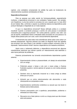 capítulo, uma verdadeira compreensão da solidão faz parte do fundamento de
relacionamentos saudáveis centralizados em Deus.

Dependência Emocional

       Para as pessoas que estão saindo da homossexualidade, especialmente
mulheres, a dependência emocional é uma verdadeira “batata quente”. Na verdade,
com freqüência, é uma luta central no processo de cura e aquela que é a mais difícil
de ser tratada. Mas, confrontar e separar os problemas básicos da dependência pode
produzir libertação e integridade de um modo especial.

       O que é a dependência emocional? Nossa definição prática é a condição
resultante “quando a constante presença e carinho de outra pessoa é considerada
necessária para a segurança pessoal”.1 Em outras palavras, quando o seu valor, sua
paz de espírito, estabilidade interior e felicidade estão ancorados em uma pessoa e na
reação dessa pessoa para com você, você é emocionalmente dependente.

       O treinamento dos salva-vidas inclui advertências sérias sobre como salvar um
banhista desesperado. Algumas pessoas que estão se afogando ficam tão agitadas
que envolvem com seus braços o seu salvador e ambos acabam morrendo juntos. A
expressão “relacionamento mortal” resume a dependência com bastante simbolismo.

       Assim como o isolamento defensivo, a dependência emocional tem algumas
características exteriores que indicam quando um relacionamento está destinado a
esta marca particular de problemas.

      Estamos provavelmente nos tornando emocionalmente dependentes quando
estamos

              Experimentando ciúmes e possessividade, um desejo de exclusividade
              com um amigo.

              Preferindo passar o tempo a sós com o nosso amigo, e ficamos
              frustrados quando o vemos apenas em grupos ou com outras pessoas
              presentes.

              Sentindo raiva ou depressão irracional se o nosso amigo se afasta
              ainda que um pouco.

              Achando que os outros relacionamentos são aborrecidos e nada
              interessantes se comparados a este.

              Experimentamos sentimentos românticos ou sexuais que nos levam à
              fantasia acerca desta pessoa.

              Ficamos preocupados com a aparência, personalidade, problemas e
              interesses de nosso amigo.

              Recusamo-nos a fazer planos a curto ou a longo prazo que não incluam
              esta outra pessoa.

                                                                                   90
 