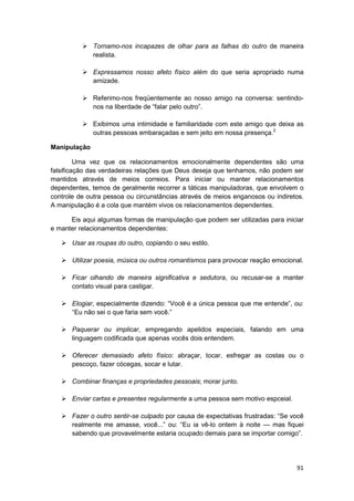 Tornamo-nos incapazes de olhar para as falhas do outro de maneira
              realista.

              Expressamos nosso afeto físico além do que seria apropriado numa
              amizade.

              Referimo-nos freqüentemente ao nosso amigo na conversa: sentindo-
              nos na liberdade de “falar pelo outro”.

              Exibimos uma intimidade e familiaridade com este amigo que deixa as
              outras pessoas embaraçadas e sem jeito em nossa presença.2

Manipulação

         Uma vez que os relacionamentos emocionalmente dependentes são uma
falsificação das verdadeiras relações que Deus deseja que tenhamos, não podem ser
mantidos através de meios correios. Para iniciar ou manter relacionamentos
dependentes, temos de geralmente recorrer a táticas manipuladoras, que envolvem o
controle de outra pessoa ou circunstâncias através de meios enganosos ou indiretos.
A manipulação é a cola que mantém vivos os relacionamentos dependentes.

      Eis aqui algumas formas de manipulação que podem ser utilizadas para iniciar
e manter relacionamentos dependentes:

       Usar as roupas do outro, copiando o seu estilo.

       Utilizar poesia, música ou outros romantismos para provocar reação emocional.

       Ficar olhando de maneira significativa e sedutora, ou recusar-se a manter
       contato visual para castigar.

       Elogiar, especialmente dizendo: “Você é a única pessoa que me entende”, ou:
       “Eu não sei o que faria sem você.”

       Paquerar ou implicar, empregando apelidos especiais, falando em uma
       linguagem codificada que apenas vocês dois entendem.

       Oferecer demasiado afeto físico: abraçar, tocar, esfregar as costas ou o
       pescoço, fazer cócegas, socar e lutar.

       Combinar finanças e propriedades pessoais; morar junto.

       Enviar cartas e presentes regularmente a uma pessoa sem motivo espceial.

       Fazer o outro sentir-se culpado por causa de expectativas frustradas: “Se você
       realmente me amasse, você...” ou: “Eu ia vê-lo ontem à noite — mas fiquei
       sabendo que provavelmente estaria ocupado demais para se importar comigo”.




                                                                                  91
 