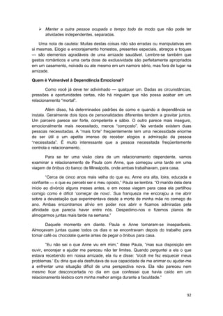 Manter a outra pessoa ocupada o tempo todo de modo que não pode ter
       atividades independentes, separadas.

    Uma nota de cautela: Muitas destas coisas não são erradas ou manipulativas em
si mesmas. Elogio e encorajamento honestos, presentes especiais, abraços e toques
— são elementos agradáveis de uma amizade saudável. Lembre-se também que
gestos românticos e uma certa dose de exclusividade são perfeitamente apropriados
em um casamento, noivado ou ate mesmo em um namoro sério, mas fora de lugar na
amizade.

Quem é Vulnerável à Dependência Emocional?

       Como você já deve ter adivinhado — qualquer um. Dadas as circunstâncias,
pressões e oportunidades certas, não há ninguém que não possa acabar em um
relacionamento “mortal”.

        Além disso, há determinados padrões de como e quando a dependência se
instala. Geralmente dois tipos de personalidades diferentes tendem a gravitar juntos.
Um parceiro parece ser forte, competente e sábio. O outro parece mais inseguro,
emocionalmente mais necessitado, menos “composto”. Na verdade existem duas
pessoas necessitadas. A “mais forte” freqüentemente tem uma necessidade enorme
de ser útil e um apetite imenso de receber elogios e admiração da pessoa
“necessitada”. É muito interessante que a pessoa necessitada freqüentemente
controla o relacionamento.

      Para se ter uma visão clara de um relacionamento dependente, vamos
examinar o relacionamento de Paula com Anne, que começou uma tarde em uma
viagem de ônibus do banco de Mineápolis, onde ambas trabalhavam, para casa.

        “Cerca de cinco anos mais velha do que eu, Anne era alta, loira, educada e
confiante — o que eu percebi ser o meu oposto,” Paula se lembra. “O marido dela dera
início ao divórcio alguns meses antes, e em nossa viagem para casa ela partilhou
comigo como é difícil ‘começar de novo’. Sua franqueza me encorajou a me abrir
sobre a devastação que experimentava desde a morte de minha mãe no começo do
ano. Ambas encontramos alívio em poder nos abrir e ficamos admiradas pela
afinidade que parecia haver entre nós. Despedimo-nos e fizemos planos de
almoçarmos juntas mais tarde na semana.”

       Daquele momento em diante. Paula e Anne tornaram-se inseparáveis.
Almoçavam juntas quase todos os dias e se encontravam depois do trabalho para
tomar café ou chocolate quente antes de pegar o ônibus para casa.

        “Eu não sei o que Anne viu em mim,” disse Paula, “mas sua disposição em
ouvir, encorajar e ajudar me pareceu não ter limites. Quando perguntei a ela o que
estava recebendo em nossa amizade, ela riu e disse: ‘Você me fez esquecer meus
problemas.’ Eu diria que ela desfrutava de sua capacidade de me animar ou ajudar-me
a enfrentar uma situação difícil de uma perspectiva nova. Ela não pareceu nem
mesmo ficar desconcertada no dia em que confessei que havia caído em um
relacionamento lésbico com minha melhor amiga durante a faculdade.”



                                                                                  92
 
