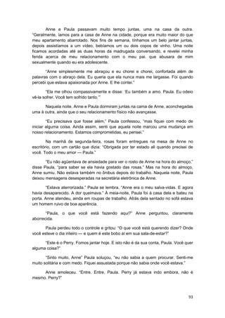 Anne e Paula passavam muito tempo juntas, uma na casa da outra.
“Geralmente, íamos para a casa de Anne na cidade, porque era muito maior do que
meu apartamento abarrotado. Nos fins de semana, tínhamos um belo jantar juntas,
depois assistíamos a um vídeo, bebíamos um ou dois copos de vinho. Uma noite
ficamos acordadas até as duas horas da madrugada conversando, e revelei minha
ferida acerca de meu relacionamento com o meu pai. que abusara de mim
sexualmente quando eu era adolescente.

       “Anne simplesmente me abraçou e eu chorei e chorei, confortada além de
palavras com o abraço dela. Eu queria que ela nunca mais me largasse. Foi quando
percebi que eslava apaixonada por Anne. E lhe contei.”

        “Ela me olhou compassivamente e disse: ‘Eu também a amo. Paula. Eu odeio
vê-la sofrer. Você tem sofrido tanto.’”

      Naquela noite. Anne e Paula dormiram juntas na cama de Anne, aconchegadas
uma à outra, ainda que o seu relacionamento físico não avançasse.

        “Eu precisava que fosse além,” Paula confessou, “mas fiquei com medo de
iniciar alguma coisa. Ainda assim, senti que aquela noite marcou uma mudança em
nosso relacionamento. Estamos comprometidas, eu pensei.”

        Na manhã de segunda-feira, rosas foram entregues na mesa de Anne no
escritório, com um cartão que dizia: “Obrigada por ter estado ali quando precisei de
você. Todo o meu amor — Paula.”

       “Eu não agüentava de ansiedade para ver o rosto de Anne na hora do almoço,”
disse Paula, “para saber se ela havia gostado das rosas.” Mas na hora do almoço,
Anne sumiu. Não estava também no ônibus depois do trabalho. Naquela noite, Paula
deixou mensagens desesperadas na secretária eletrônica de Anne.

       “Estava aterrorizada.” Paula se lembra. “Anne era o meu salva-vidas. E agora
havia desaparecido. A dor queimava.” À meia-noite, Paula foi à casa dela e bateu na
porta. Anne atendeu, ainda em roupas de trabalho. Atrás dela sentado no sofá estava
um homem ruivo de boa aparência.

       “Paula, o que você está fazendo aqui?” Anne perguntou, claramente
aborrecida.

       Paula perdeu todo o controle e gritou: “O que você está querendo dizer? Onde
você esteve o dia inteiro — e quem é este bobo aí em sua sala-de-estar?”

      “Este é o Perry. Fomos jantar hoje. E isto não é da sua conta, Paula. Você quer
alguma coisa?”

       “Sinto muito, Anne” Paula soluçou, “eu não sabia a quem procurar. Senti-me
muito solitária e com medo. Fiquei assustada porque não sabia onde você estava.”

     Anne amoleceu. “Entre. Entre, Paula. Perry já estava indo embora, não é
mesmo. Perry?”



                                                                                  93
 