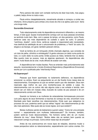 Perry parecia não estar com vontade nenhuma de dizer boa-noite, mas pegou
o paletó, beijou Anne no rosto e saiu.

        Paula entrou desajeitadamente, visivelmente aliviada e começou a contar seu
infortúnio. Anne preparou para ambas uma xícara de chá e se ajeitou para ouvir. Seria
uma longa noite.

Escravidão Emocional

       Todo relacionamento onde há dependência emocional é diferente e, ao mesmo
tempo, é todo igual. Quase invariavelmente começa com as duas pessoas envolvidas
se sentindo muito bem. Mas, com o passar do tempo, um dos parceiros, como Paula,
sente-se cada vez mais dependendo do cuidado e apoio do outro. O parceiro
“carinhoso, doador”, como Anne, sente-se culpado e responsável pelo necessitado,
mas desfruta da satisfação de ser o solucionador de problemas, o “herói” do outro. Os
elogios e as lisonjas, em geral, também parecem ótimos.

       Você se lembra de um brinquedo chinês chamado algemas, que consistia de
um tubo de palha, cilíndrico e entrelaçado? A gente colocava um dedo numa ponta do
tubo, e o outro dedo na outra ponta. Então puxava as mãos, tentando tirar os dedos.
Mas quanto mais se puxava, mais as algemas apertavam. As dependências são
assim: muito fáceis de se criar, muito difíceis de acabar com elas.

        A dependência tem muitas facetas. Para se entender mais profundamente este
assunto, recomendamos ler o livreto Emotional Dependency (Dependência Emocional)
escrito por Lori e publicado pela “InterVarsity Press”.

Há Esperanças?

       Pessoas que foram apanhadas no isolamento defensivo, na dependência
emocional, ou ambos, ficam se perguntando se um dia ficarão livres nessa área de
relacionamentos. Encorajamos os que se sentem assim que não desistam. Deus tem
reservado algo melhor do que uma montanha-russa de solidão e culpa. Os
relacionamentos com os outros não são alguma coisa a ser evitada e temida; nem
devem ser um ídolo em nossas vidas, buscado às custas da paz pessoal e de um
relacionamento correto com Deus.

       Quando os homens e as mulheres de antecedentes homossexuais procuram
cura para alguns de seus ferimentos e traumas do começo da vida, encontram nova
liberdade para fazer escolhas nos relacionamentos. Onde quer que estejamos no
processo de cura, podemos sentir que as velhas “regras” dos relacionamentos já não
são mais aplicáveis. Mas quais são as novas regras, se é que existem?

        Muitas mulheres saindo do lesbianismo querem saber: “Como ter uma amizade
normal — especialmente com mulheres heterossexuais?” Os homens, também,
podem sentir-se muito desconcertados. “Os homens certos vêm de um mundo
diferente do meu,” disse Richard. “Muitos deles não se sentem bem quando se
relacionam comigo no princípio. Como entrar nesse tipo de amizade?”

      Antes de nos aventurarmos em novos tipos de relações, devemos mudar a
nossa perspectiva sobre os relacionamentos, especialmente com outros crentes. Em

                                                                                  94
 