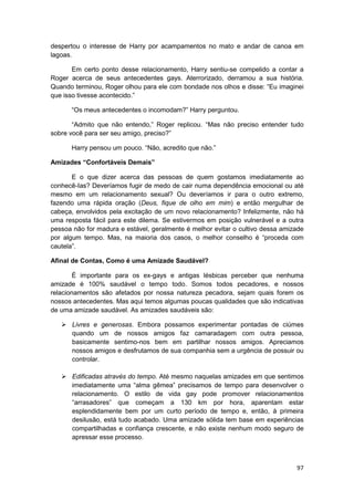 despertou o interesse de Harry por acampamentos no mato e andar de canoa em
lagoas.

       Em certo ponto desse relacionamento, Harry sentiu-se compelido a contar a
Roger acerca de seus antecedentes gays. Aterrorizado, derramou a sua história.
Quando terminou, Roger olhou para ele com bondade nos olhos e disse: “Eu imaginei
que isso tivesse acontecido.”

      “Os meus antecedentes o incomodam?” Harry perguntou.

       “Admito que não entendo,” Roger replicou. “Mas não preciso entender tudo
sobre você para ser seu amigo, preciso?”

      Harry pensou um pouco. “Não, acredito que não.”

Amizades “Confortáveis Demais”

       E o que dizer acerca das pessoas de quem gostamos imediatamente ao
conhecê-Ias? Deveríamos fugir de medo de cair numa dependência emocional ou até
mesmo em um relacionamento sexual? Ou deveríamos ir para o outro extremo,
fazendo uma rápida oração (Deus, fique de olho em mim) e então mergulhar de
cabeça, envolvidos pela excitação de um novo relacionamento? Infelizmente, não há
uma resposta fácil para este dilema. Se estivermos em posição vulnerável e a outra
pessoa não for madura e estável, geralmente é melhor evitar o cultivo dessa amizade
por algum tempo. Mas, na maioria dos casos, o melhor conselho é “proceda com
cautela”.

Afinal de Contas, Como é uma Amizade Saudável?

       É importante para os ex-gays e antigas lésbicas perceber que nenhuma
amizade é 100% saudável o tempo todo. Somos todos pecadores, e nossos
relacionamentos são afetados por nossa natureza pecadora, sejam quais forem os
nossos antecedentes. Mas aqui temos algumas poucas qualidades que são indicativas
de uma amizade saudável. As amizades saudáveis são:

       Livres e generosas. Embora possamos experimentar pontadas de ciúmes
       quando um de nossos amigos faz camaradagem com outra pessoa,
       basicamente sentimo-nos bem em partilhar nossos amigos. Apreciamos
       nossos amigos e desfrutamos de sua companhia sem a urgência de possuir ou
       controlar.

       Edificadas através do tempo. Até mesmo naquelas amizades em que sentimos
       imediatamente uma “alma gêmea” precisamos de tempo para desenvolver o
       relacionamento. O estilo de vida gay pode promover relacionamentos
       “arrasadores” que começam a 130 km por hora, aparentam estar
       esplendidamente bem por um curto período de tempo e, então, à primeira
       desilusão, está tudo acabado. Uma amizade sólida tem base em experiências
       compartilhadas e confiança crescente, e não existe nenhum modo seguro de
       apressar esse processo.



                                                                                97
 