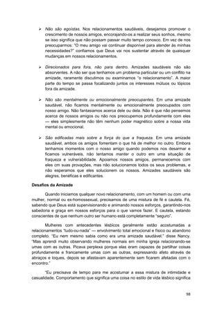 Não são egoístas. Nos relacionamentos saudáveis, desejamos promover o
       crescimento de nossos amigos, encorajando-os a realizar seus sonhos, mesmo
       se isso significa que não possam passar muito tempo conosco. Em vez de nos
       preocuparmos: “O meu amigo vai continuar disponível para atender às minhas
       necessidades?” confiamos que Deus vai nos sustentar através de quaisquer
       mudanças em nossos relacionamentos.

       Direcionados para fora, não para dentro. Amizades saudáveis não são
       absorventes. A não ser que tenhamos um problema particular ou um conflito na
       amizade, raramente discutimos ou examinamos “o relacionamento”. A maior
       parte do tempo se passa focalizando juntos os interesses mútuos ou tópicos
       fora da amizade.

       Não são mentalmente ou emocionalmente preocupantes. Em uma amizade
       saudável, não ficamos mentalmente ou emocionalmente preocupados com
       nosso amigo. Não fantasiamos acerca dele ou dela. Não é que não pensemos
       acerca de nossos amigos ou não nos preocupemos profundamente com eles
       — eles simplesmente não têm nenhum poder magnético sobre a nossa vida
       mental ou emocional.

       São edificadas mais sobre a força do que a fraqueza. Em uma amizade
       saudável, ambos os amigos fomentam o que há de melhor no outro. Embora
       tenhamos momentos com o nosso amigo quando podemos nos desarmar e
       ficamos vulneráveis, não tentamos manter o outro em uma situação de
       fraqueza e vulnerabilidade. Apoiamos nossos amigos, permanecemos com
       eles cm suas provações, mas não solucionamos todos os seus problemas, e
       não esperamos que eles solucionem os nossos. Amizades saudáveis são
       alegres, benéficas e edificantes.

Desafios da Amizade

       Quando iniciamos qualquer novo relacionamento, com um homem ou com uma
mulher, normal ou ex-homossexual, precisamos de uma mistura de fé e cautela. Fé,
sabendo que Deus está supervisionando e animando nossos esforços, garantindo-nos
sabedoria e graça em nossos esforços para o que vamos fazer. E cautela, estando
conscientes de que nenhum outro ser humano está completamente “seguro”.

       Mulheres com antecedentes lésbicos geralmente estão acostumadas a
relacionamentos “tudo-ou-nada” — envolvimento total emocional e físico ou abandono
completo. “Eu nem mesmo sabia como era uma amizade saudável.” disse Nancy.
“Mas aprendi muito observando mulheres normais em minha igreja relacionando-se
umas com as outras. Picava perplexa porque elas eram capazes de partilhar coisas
profundamente e francamente umas com as outras, expressando afeto através de
abraços e loques, depois se afastavam aparentemente sem ficarem afetadas com o
encontro.”

       “Eu precisava de tempo para me acostumar a essa mistura de intimidade e
casualidade. Comportamento que significa uma coisa no estilo de vida lésbico significa


                                                                                   98
 