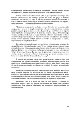 outra totalmente diferente entre mulheres de minha igreja. Conforme a minha cura foi
se processando, aprendi como interpretar as ‘dicas’ e perceber as diferenças.”

       Dennis partilha suas observações sobre o que aprendeu em relação aos
homens heterossexuais: “No começo, quando me envolvi na igreja, os homens
normais me assustavam. Seu estilo de vida não poderia me parecer mais estranho: o
que eu tinha de comum com qualquer um deles? Eles se interessavam por esportes,
carros e mulheres — dificilmente seriam minhas especialidades.”

       “Gradualmente, comecei a conhecer homens diferentes em ambientes nada
compulsivos — grupos de oração masculinos, estudos bíblicos semanais, passeios
patrocinados pela igreja ou acampamentos. Eu percebi que partilhávamos de alguma
coisa importante: um desejo comum de conhecer e servir a Deus. Minha confiança
cresceu quando percebi que os outros homens achavam interessante e útil: o
discernimento que obtive através de meu relacionamento com o Senhor. Descobri que
muitos homens solteiros também sentiam-se tímidos e desajeitados às vezes,
especialmente em relação às mulheres.”

        Dennis também descobriu que, com os homens heterossexuais, um pouco de
compartilhamento íntimo podia ajudar muito. “Eu não me esforçava em esconder meus
antecedentes, mas deixava que os outros homens estabelecessem o ritmo de minha
abertura. Conforme nos conhecíamos melhor, perguntas sobro os meus antecedentes
vinham à tona naturalmente. Eu respondia às perguntas honestamente, mas com
discrição e reserva. É raro um homem heterossexual que esteja ansioso por ouvir
todos os mórbidos detalhes do passado de um ex-gay.”

       É possível ter amizades íntimas com outros homens e mulheres. Não está
errado esperar que nossas necessidades emocionais sejam atendidas. A chave para
nós é levaras necessidades emocionais a Deus em primeiro lugar, depois esperar que
ele atenda essas necessidades através de uma variedade de meios e uma variedade
de pessoas.

       Muitas das nossas necessidades mais profundas serão atendidas pelo próprio
Deus. Podemos encontrar um amigo que seja um grande companheiro de oração,
outro com o qual podemos nos divertir e fazer maluquices, outro que precisa de nosso
tipo especial de ministério e encorajamento. Nossas vidas devem ser um mosaico de
amizades e interesses, não um quebra-cabeças feito de duas peças entrelaçadas.

       Finalmente, Deus é o doador de todas as boas dádivas — inclusive os
verdadeiros amigos. Com a sua graça e cura operando em nossas vidas, podemos
antecipar uma vida inteira de crescimento nos privilégios e responsabilidades da
amizade piedosa.




                                                                                 99
 
