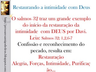 Restaurando a intimidade com Deus

                                            O salmos 32 traz um grande exemplo
http://prrsoaresamigodedeus.blogspot.com/




                                                 do início da restauração da
                                             intimidade com DEUS por Davi.
                                                     Leia: Salmos 32; 1,2,6-7
                                              Confissão e reconhecimento do
                                                     pecado, resulta em:
                                                         Restauração
                                            Alegria, Forças, Intimidade, Purificaç
                                                              ão...
 