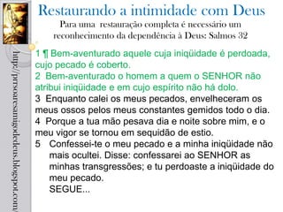 Restaurando a intimidade com Deus
                                                  Para uma restauração completa é necessário um
                                                reconhecimento da dependência à Deus: Salmos 32
                                            1 ¶ Bem-aventurado aquele cuja iniqüidade é perdoada,
http://prrsoaresamigodedeus.blogspot.com/




                                            cujo pecado é coberto.
                                            2 Bem-aventurado o homem a quem o SENHOR não
                                            atribui iniqüidade e em cujo espírito não há dolo.
                                            3 Enquanto calei os meus pecados, envelheceram os
                                            meus ossos pelos meus constantes gemidos todo o dia.
                                            4 Porque a tua mão pesava dia e noite sobre mim, e o
                                            meu vigor se tornou em sequidão de estio.
                                            5 Confessei-te o meu pecado e a minha iniqüidade não
                                                mais ocultei. Disse: confessarei ao SENHOR as
                                                minhas transgressões; e tu perdoaste a iniqüidade do
                                                meu pecado.
                                                SEGUE...
 