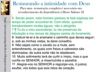 Restaurando a intimidade com Deus
                                                  Para uma restauração completa é necessário um
                                                reconhecimento da dependência à Deus: Salmos 32
                                            6 Sendo assim, todo homem piedoso te fará súplicas em
http://prrsoaresamigodedeus.blogspot.com/




                                            tempo de poder encontrar-te. Com efeito, quando
                                            transbordarem muitas águas, não o atingirão.
                                            7 ¶ Tu és o meu esconderijo; tu me preservas da
                                            tribulação e me cercas de alegres cantos de livramento.
                                            8 Instruir-te-ei e te ensinarei o caminho que deves seguir;
                                            e, sob as minhas vistas, te darei conselho.
                                            9 Não sejais como o cavalo ou a mula, sem
                                            entendimento, os quais com freios e cabrestos são
                                            dominados; de outra sorte não te obedecem.
                                            10 Muito sofrimento terá de curtir o ímpio, mas o que
                                            confia no SENHOR, a misericórdia o assistirá.
                                            11 Alegrai-vos no SENHOR e regozijai-vos, ó justos;
                                            exultai, vós todos que sois retos de coração.
 