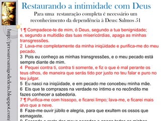 Restaurando a intimidade com Deus
                                                   Para uma restauração completa é necessário um
                                                 reconhecimento da dependência à Deus: Salmos 51
                                            1 ¶ Compadece-te de mim, ó Deus, segundo a tua benignidade;
http://prrsoaresamigodedeus.blogspot.com/




                                            e, segundo a multidão das tuas misericórdias, apaga as minhas
                                            transgressões.
                                            2 Lava-me completamente da minha iniqüidade e purifica-me do meu
                                            pecado.
                                            3 Pois eu conheço as minhas transgressões, e o meu pecado está
                                            sempre diante de mim.
                                            4 Pequei contra ti, contra ti somente, e fiz o que é mal perante os
                                            teus olhos, de maneira que serás tido por justo no teu falar e puro no
                                            teu julgar.
                                            5 Eu nasci na iniqüidade, e em pecado me concebeu minha mãe.
                                            6 Eis que te comprazes na verdade no íntimo e no recôndito me
                                            fazes conhecer a sabedoria.
                                            7 ¶ Purifica-me com hissopo, e ficarei limpo; lava-me, e ficarei mais
                                            alvo que a neve.
                                            8 Faze-me ouvir júbilo e alegria, para que exultem os ossos que
                                            esmagaste.
 