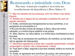 Restaurando a intimidade com Deus
                                                   Para uma restauração completa é necessário um
                                                 reconhecimento da dependência à Deus: Salmos 51
                                            11 Não me repulses da tua presença, nem me retires o teu Santo
http://prrsoaresamigodedeus.blogspot.com/




                                            Espírito.
                                            12 Restitui-me a alegria da tua salvação e sustenta-me com um
                                            espírito voluntário.
                                            13 Então, ensinarei aos transgressores os teus caminhos, e os
                                            pecadores se converterão a ti.
                                            14 ¶ Livra-me dos crimes de sangue, ó Deus, Deus da minha
                                            salvação, e a minha língua exaltará a tua justiça.
                                            15 Abre, Senhor, os meus lábios, e a minha boca manifestará os teus
                                            louvores.
                                            16 Pois não te comprazes em sacrifícios; do contrário, eu tos daria; e
                                            não te agradas de holocaustos.
                                            17 Sacrifícios agradáveis a Deus são o espírito quebrantado; coração
                                            compungido e contrito, não o desprezarás, ó Deus.
                                            18 Faze bem a Sião, segundo a tua boa vontade; edifica os muros de
                                            Jerusalém.
                                            19 Então, te agradarás dos sacrifícios de justiça, dos holocaustos e
 