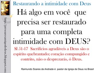 Restaurando a intimidade com Deus
                                             Há algo em você que
http://prrsoaresamigodedeus.blogspot.com/




                                              precisa ser restaurado
                                               para uma completa
                                            intimidade com DEUS?
                                            Sl 51-17 Sacrifícios agradáveis a Deus são o
                                            espírito quebrantado; coração compungido e
                                                contrito, não o desprezarás, ó Deus.

                                                Raimundo Soares de Andrade é pastor da Igreja de Deus no Brasil
 
