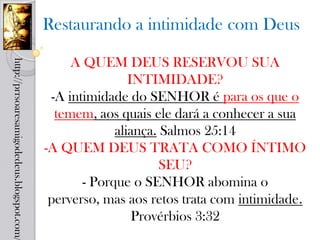 Restaurando a intimidade com Deus

                                                 A QUEM DEUS RESERVOU SUA
http://prrsoaresamigodedeus.blogspot.com/




                                                            INTIMIDADE?
                                             -A intimidade do SENHOR é para os que o
                                              temem, aos quais ele dará a conhecer a sua
                                                         aliança. Salmos 25:14
                                            -A QUEM DEUS TRATA COMO ÍNTIMO
                                                                  SEU?
                                                   - Porque o SENHOR abomina o
                                             perverso, mas aos retos trata com intimidade.
                                                             Provérbios 3:32
 