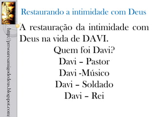Restaurando a intimidade com Deus
                                            A restauração da intimidade com
http://prrsoaresamigodedeus.blogspot.com/




                                            Deus na vida de DAVI.
                                                    Quem foi Davi?
                                                      Davi – Pastor
                                                      Davi -Músico
                                                     Davi – Soldado
                                                       Davi – Rei
 