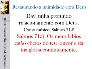 Restaurando a intimidade com Deus
                                                  Davi tinha profundo
http://prrsoaresamigodedeus.blogspot.com/




                                              relacionamento com Deus.
                                                 Como músico: Salmos 71-8
                                              Salmos 71:8 Os meus lábios
                                             estão cheios do teu louvor e da
                                                tua glória continuamente.
 