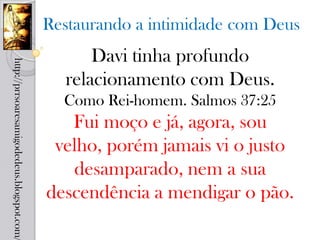 Restaurando a intimidade com Deus
                                                  Davi tinha profundo
http://prrsoaresamigodedeus.blogspot.com/




                                              relacionamento com Deus.
                                              Como Rei-homem. Salmos 37:25
                                               Fui moço e já, agora, sou
                                             velho, porém jamais vi o justo
                                               desamparado, nem a sua
                                            descendência a mendigar o pão.
 