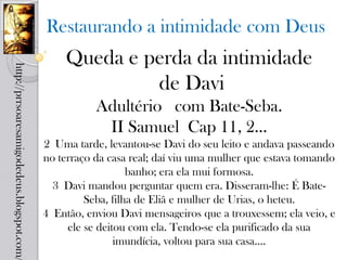 Restaurando a intimidade com Deus
                                                Queda e perda da intimidade
http://prrsoaresamigodedeus.blogspot.com/




                                                         de Davi
                                                       Adultério com Bate-Seba.
                                                        II Samuel Cap 11, 2...
                                            2 Uma tarde, levantou-se Davi do seu leito e andava passeando
                                            no terraço da casa real; daí viu uma mulher que estava tomando
                                                               banho; era ela mui formosa.
                                              3 Davi mandou perguntar quem era. Disseram-lhe: É Bate-
                                                     Seba, filha de Eliã e mulher de Urias, o heteu.
                                            4 Então, enviou Davi mensageiros que a trouxessem; ela veio, e
                                                 ele se deitou com ela. Tendo-se ela purificado da sua
                                                            imundícia, voltou para sua casa....
 