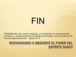 RESTAURANDO A MEDIANTE EL PODER DEL
ESPÍRITU SANTO
“Reedificarán las ruinas antiguas, y levantarán los asolamientos
primeros, y restaurarán las ciudades arruinadas, los escombros de
muchas generaciones” Isaias 61:4.
FIN
 