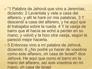  “1 Palabra de Jehová que vino a Jeremías,
diciendo: 2 Levántate y vete a casa del
alfarero, y allí te haré oír mis palabras. 3 Y
descendí a casa del alfarero, y he aquí que
él trabajaba sobre la rueda. 4 Y la vasija de
barro que él hacía se echó a perder en su
mano; y volvió y la hizo otra vasija, según le
pareció mejor hacerla.
 5 Entonces vino a mí palabra de Jehová,
diciendo: 6 ¿No podré yo hacer de vosotros
como este alfarero, oh casa de Israel? dice
Jehová. He aquí que como el barro en la
mano del alfarero, así sois vosotros en mi
mano, oh casa de Israel
 