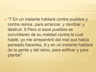  “7 En un instante hablaré contra pueblos y
contra reinos, para arrancar, y derribar, y
destruir. 8 Pero si esos pueblos se
convirtieren de su maldad contra la cual
hablé, yo me arrepentiré del mal que había
pensado hacerles, 9 y en un instante hablaré
de la gente y del reino, para edificar y para
plantar”
 