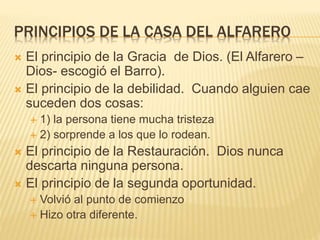 PRINCIPIOS DE LA CASA DEL ALFARERO
 El principio de la Gracia de Dios. (El Alfarero –
Dios- escogió el Barro).
 El principio de la debilidad. Cuando alguien cae
suceden dos cosas:
 1) la persona tiene mucha tristeza
 2) sorprende a los que lo rodean.
 El principio de la Restauración. Dios nunca
descarta ninguna persona.
 El principio de la segunda oportunidad.
 Volvió al punto de comienzo
 Hizo otra diferente.
 