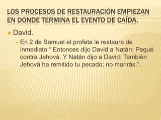 LOS PROCESOS DE RESTAURACIÓN EMPIEZAN
EN DONDE TERMINA EL EVENTO DE CAÍDA.
 David.
 En 2 de Samuel el profeta le restaura de
inmediato “ Entonces dijo David a Natán: Pequé
contra Jehová. Y Natán dijo a David: También
Jehová ha remitido tu pecado; no morirás.”.
 