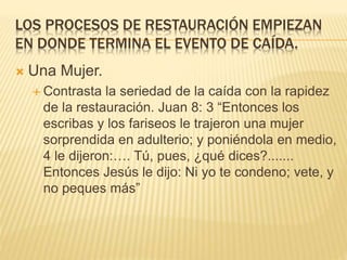 LOS PROCESOS DE RESTAURACIÓN EMPIEZAN
EN DONDE TERMINA EL EVENTO DE CAÍDA.
 Una Mujer.
 Contrasta la seriedad de la caída con la rapidez
de la restauración. Juan 8: 3 “Entonces los
escribas y los fariseos le trajeron una mujer
sorprendida en adulterio; y poniéndola en medio,
4 le dijeron:…. Tú, pues, ¿qué dices?.......
Entonces Jesús le dijo: Ni yo te condeno; vete, y
no peques más”
 