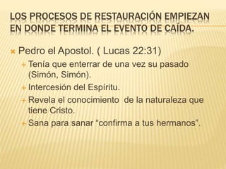 LOS PROCESOS DE RESTAURACIÓN EMPIEZAN
EN DONDE TERMINA EL EVENTO DE CAÍDA.
 Pedro el Apostol. ( Lucas 22:31)
 Tenía que enterrar de una vez su pasado
(Simón, Simón).
 Intercesión del Espíritu.
 Revela el conocimiento de la naturaleza que
tiene Cristo.
 Sana para sanar “confirma a tus hermanos”.
 