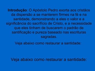 Introdução: O Apóstolo Pedro exorta aos cristãos
da dispersão a se manterem firmes na fé e na
santidade, demonstrando a eles o valor e a
significância do sacrifício de Cristo, e a necessidade
que eles tinham de buscarem o padrão de
santificação e pureza baseado nas escrituras
sagradas.
Veja abaixo como restaurar a santidade:

Veja abaixo como restaurar a santidade:

 
