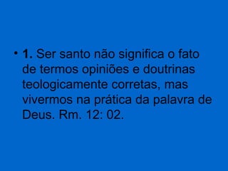 • 1. Ser santo não significa o fato
de termos opiniões e doutrinas
teologicamente corretas, mas
vivermos na prática da palavra de
Deus. Rm. 12: 02.

 