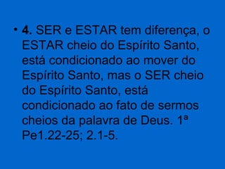 • 4. SER e ESTAR tem diferença, o 
ESTAR cheio do Espírito Santo, 
está condicionado ao mover do 
Espírito Santo, mas o SER cheio 
do Espírito Santo, está 
condicionado ao fato de sermos 
cheios da palavra de Deus. 1ª 
Pe1.22-25; 2.1-5. 

 
